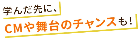 学んだ先に、CMや舞台のチャンスも！